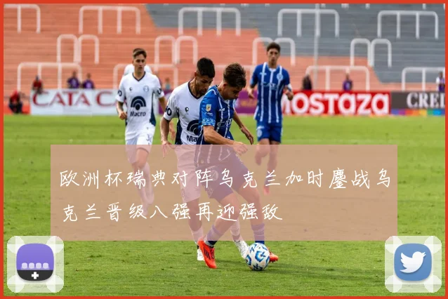 欧洲杯瑞典对阵乌克兰加时鏖战乌克兰晋级八强再迎强敌