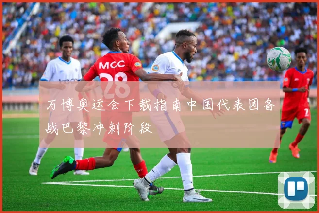 万博奥运会下载指南中国代表团备战巴黎冲刺阶段