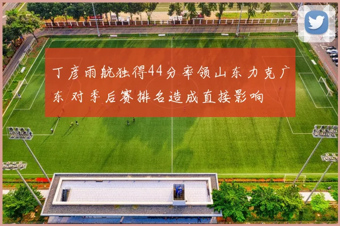 丁彦雨航独得44分率领山东力克广东 对季后赛排名造成直接影响