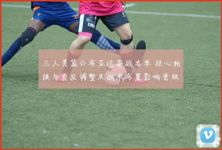 三人男篮公布亚运备战名单 核心轮换与首发调整及战术布置影响晋级前景
