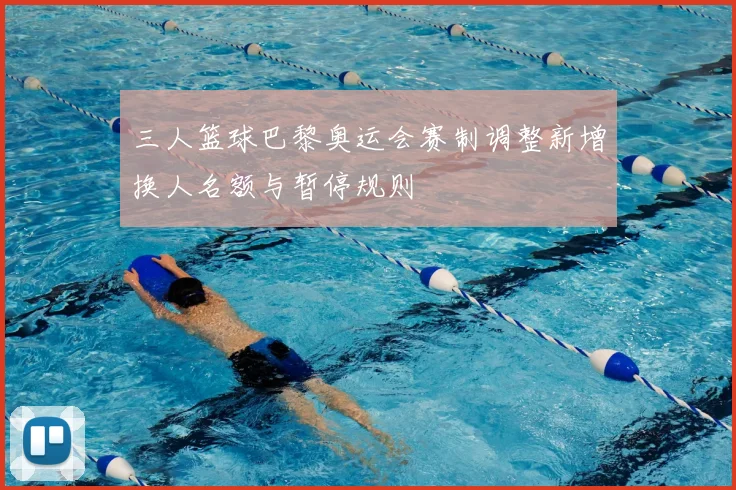 三人篮球巴黎奥运会赛制调整新增换人名额与暂停规则