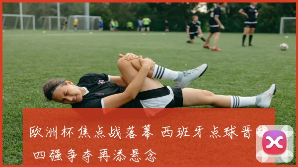 欧洲杯焦点战落幕 西班牙点球晋级 四强争夺再添悬念