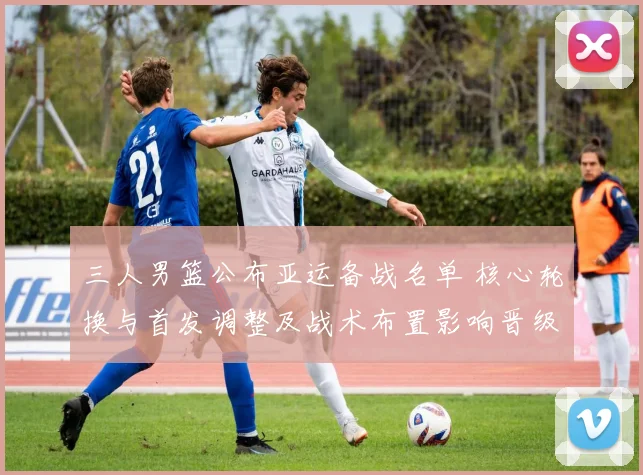 三人男篮公布亚运备战名单 核心轮换与首发调整及战术布置影响晋级前景