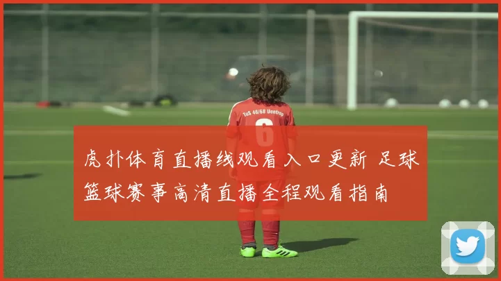 虎扑体育直播线观看入口更新 足球篮球赛事高清直播全程观看指南