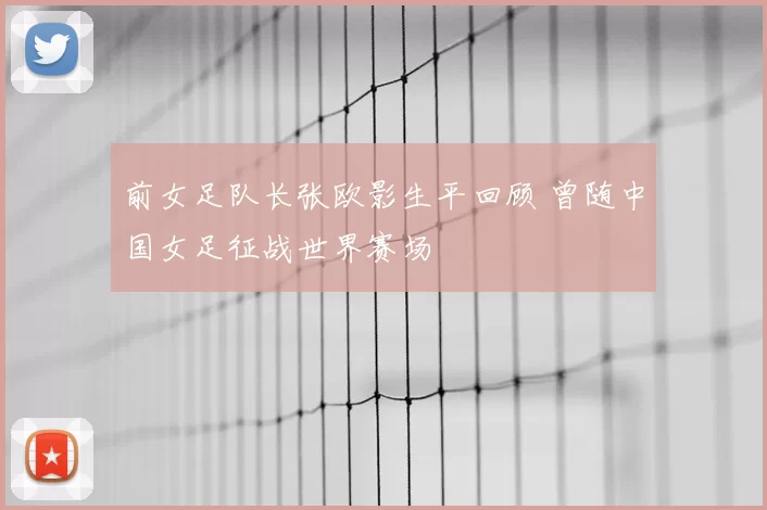 前女足队长张欧影生平回顾 曾随中国女足征战世界赛场