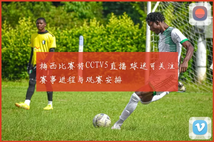 梅西比赛将CCTV5直播 球迷可关注赛事进程与观赛安排