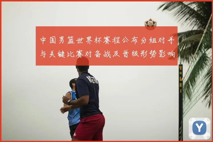 中国男篮世界杯赛程公布分组对手与关键比赛对备战及晋级形势影响