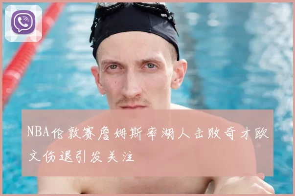 NBA伦敦赛詹姆斯率湖人击败奇才欧文伤退引发关注