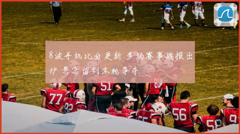 8波手机比分更新 多场赛事战报出炉 悬念留到末轮争夺