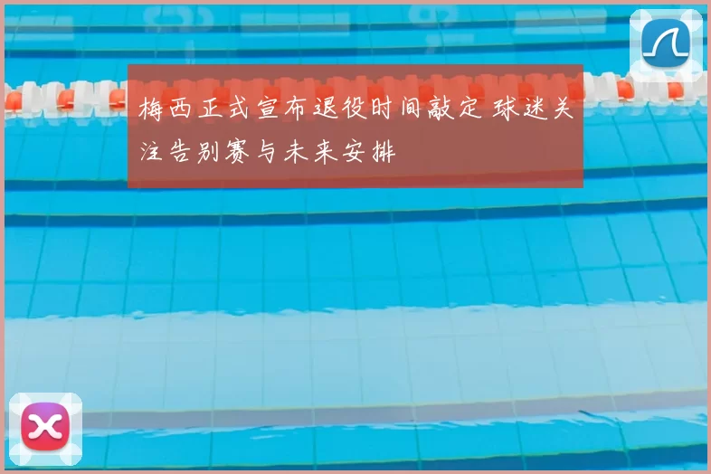 梅西正式宣布退役时间敲定 球迷关注告别赛与未来安排