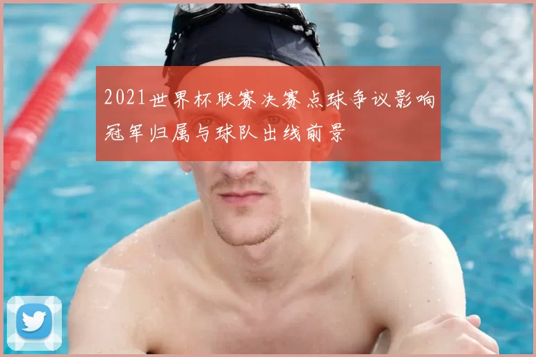 2021世界杯联赛决赛点球争议影响冠军归属与球队出线前景
