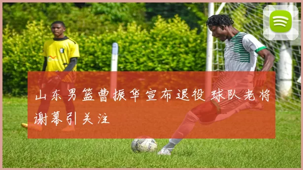 山东男篮曹振华宣布退役 球队老将谢幕引关注