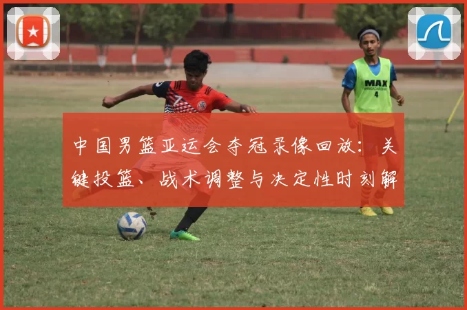 中国男篮亚运会夺冠录像回放：关键投篮、战术调整与决定性时刻解读