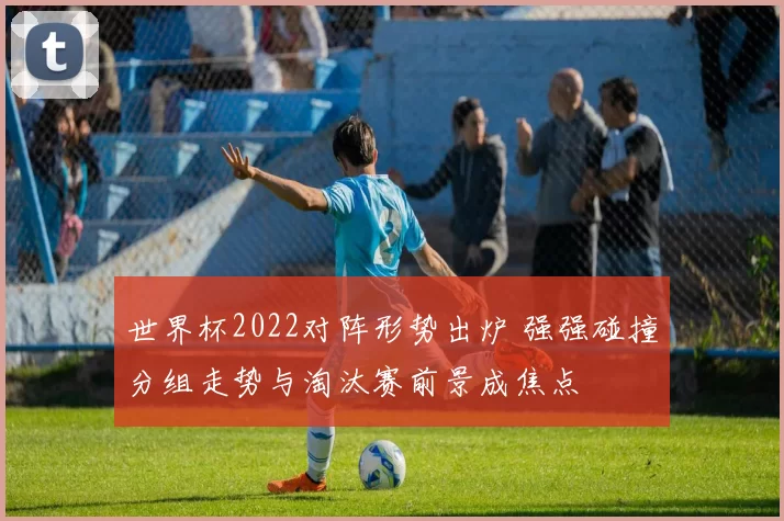 世界杯2022对阵形势出炉 强强碰撞分组走势与淘汰赛前景成焦点