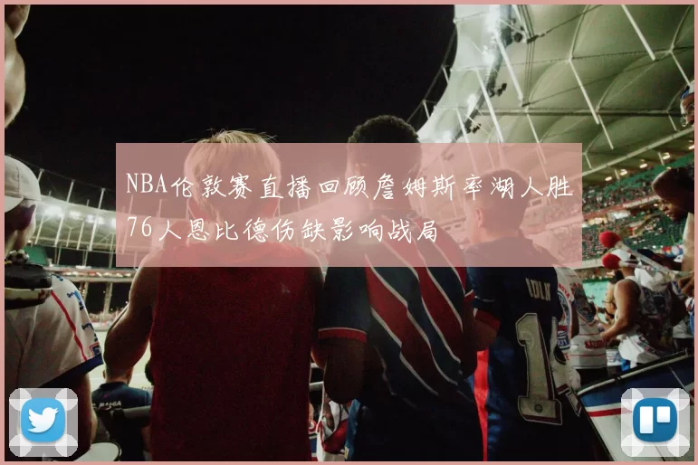 NBA伦敦赛直播回顾詹姆斯率湖人胜76人恩比德伤缺影响战局