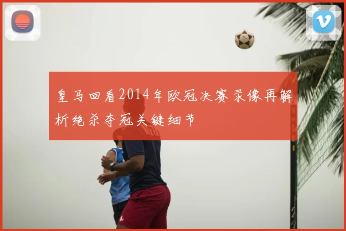 皇马回看2014年欧冠决赛录像再解析绝杀夺冠关键细节