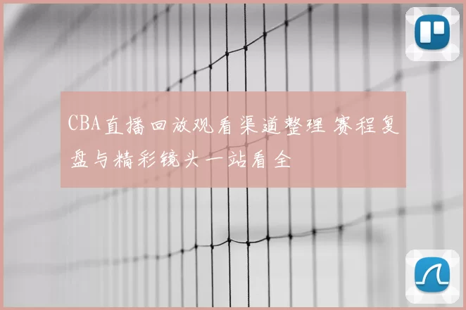 CBA直播回放观看渠道整理 赛程复盘与精彩镜头一站看全
