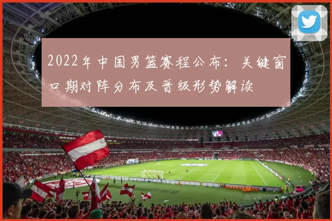 2022年中国男篮赛程公布：关键窗口期对阵分布及晋级形势解读