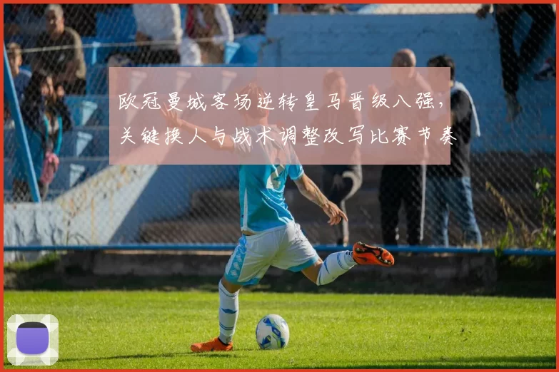 欧冠曼城客场逆转皇马晋级八强，关键换人与战术调整改写比赛节奏