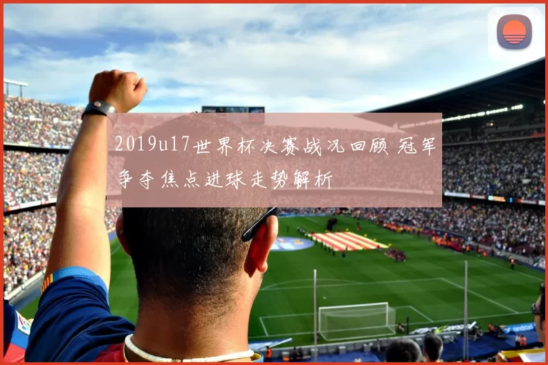 2019u17世界杯决赛战况回顾 冠军争夺焦点进球走势解析