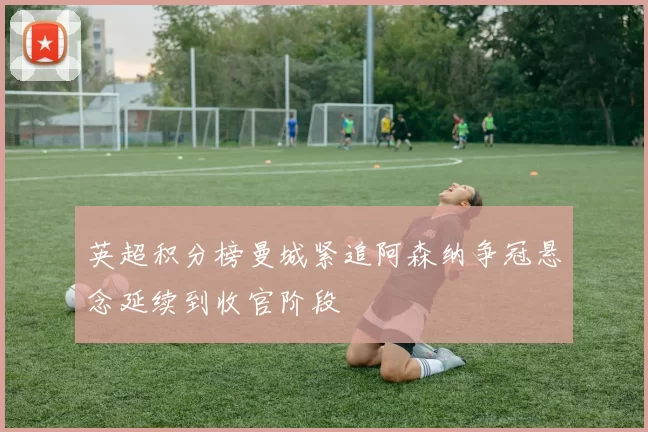 英超积分榜曼城紧追阿森纳争冠悬念延续到收官阶段