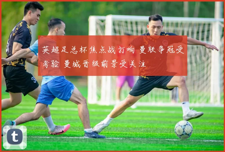 英超足总杯焦点战打响 曼联争冠受考验 曼城晋级前景受关注
