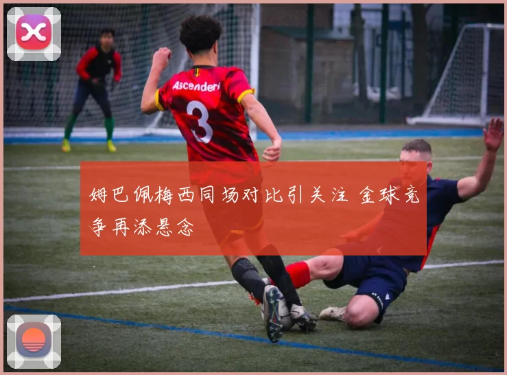 姆巴佩梅西同场对比引关注 金球竞争再添悬念