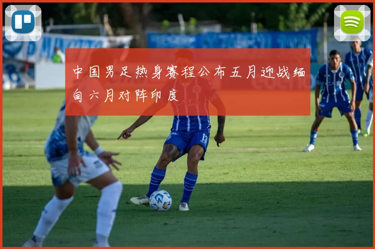中国男足热身赛程公布五月迎战缅甸六月对阵印度