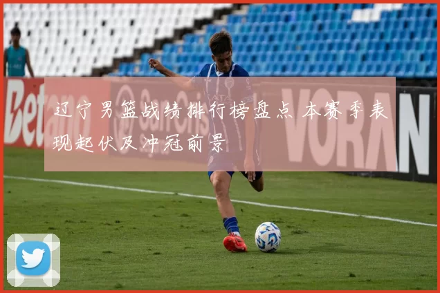 辽宁男篮战绩排行榜盘点 本赛季表现起伏及冲冠前景