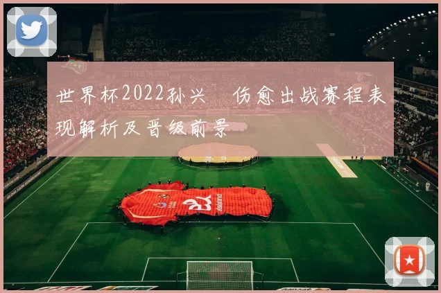 世界杯2022孙兴慜伤愈出战赛程表现解析及晋级前景
