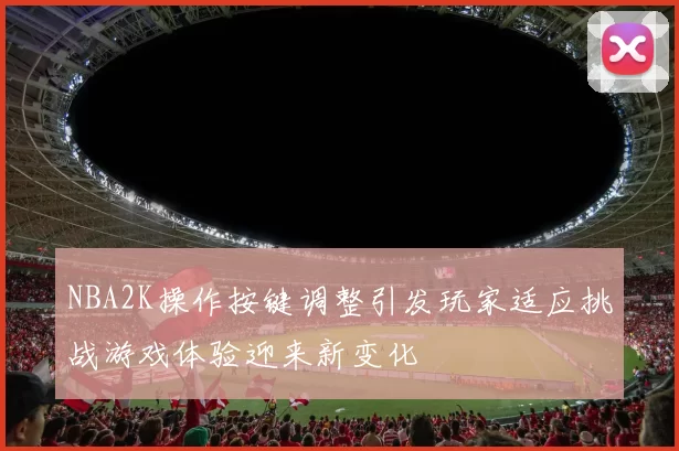 NBA2K操作按键调整引发玩家适应挑战游戏体验迎来新变化