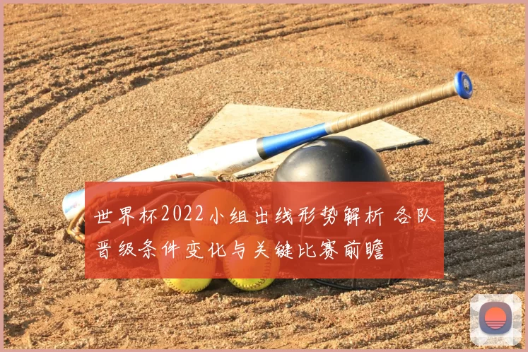 世界杯2022小组出线形势解析 各队晋级条件变化与关键比赛前瞻