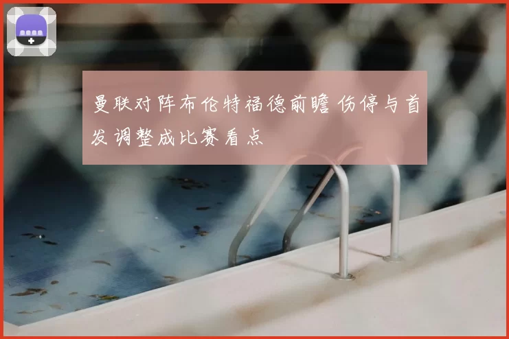 曼联对阵布伦特福德前瞻 伤停与首发调整成比赛看点