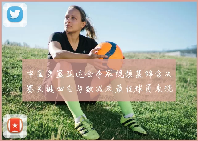 中国男篮亚运会夺冠视频集锦含决赛关键回合与数据及最佳球员表现点评