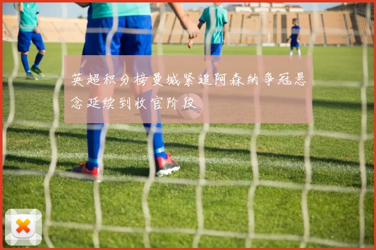 英超积分榜曼城紧追阿森纳争冠悬念延续到收官阶段