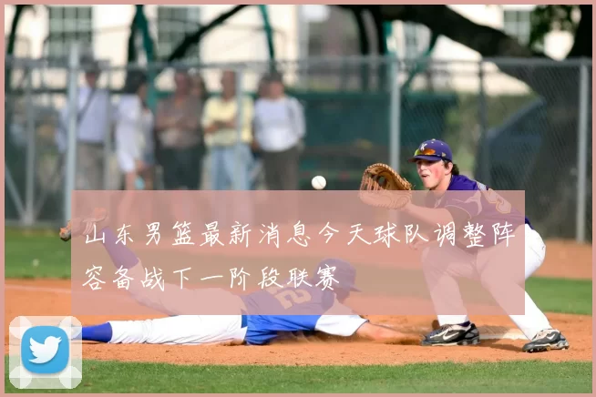 山东男篮最新消息今天球队调整阵容备战下一阶段联赛