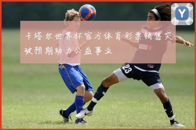 卡塔尔世界杯官方体育彩票销售突破预期助力公益事业
