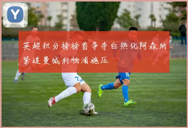 英超积分榜榜首争夺白热化阿森纳紧追曼城利物浦施压