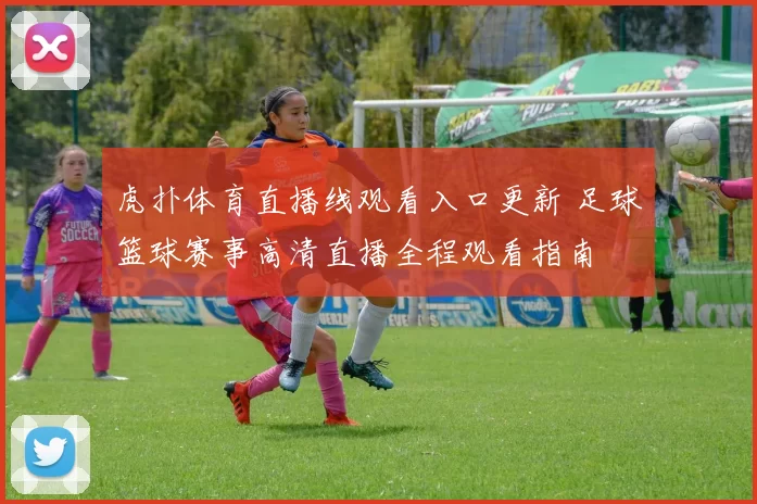 虎扑体育直播线观看入口更新 足球篮球赛事高清直播全程观看指南