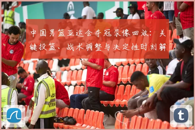 中国男篮亚运会夺冠录像回放：关键投篮、战术调整与决定性时刻解读