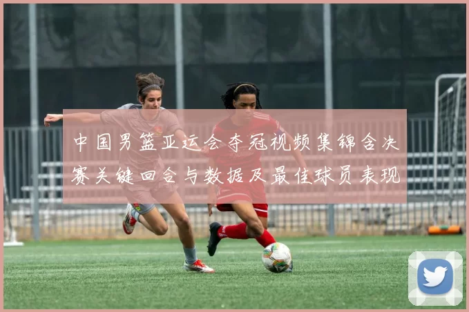 中国男篮亚运会夺冠视频集锦含决赛关键回合与数据及最佳球员表现点评