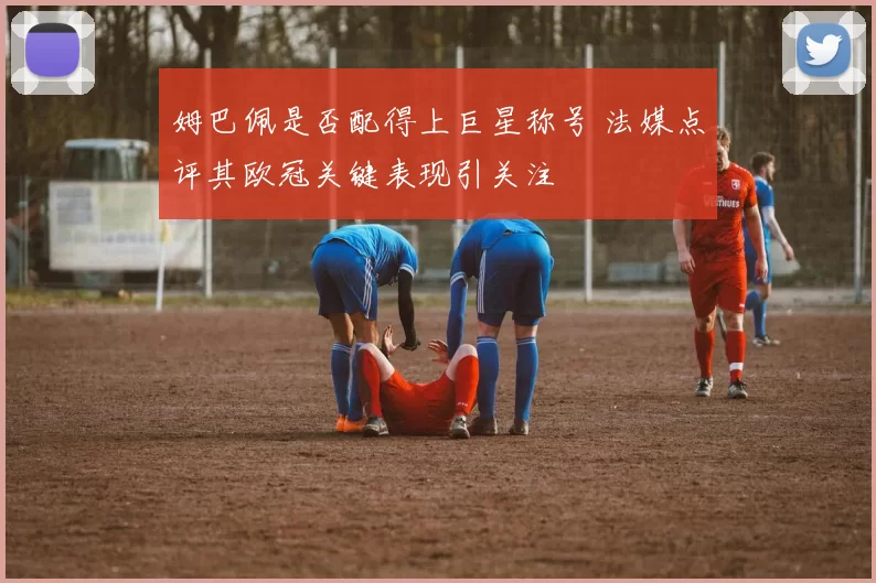 姆巴佩是否配得上巨星称号 法媒点评其欧冠关键表现引关注