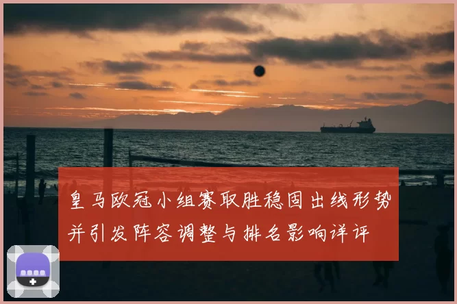 皇马欧冠小组赛取胜稳固出线形势并引发阵容调整与排名影响详评