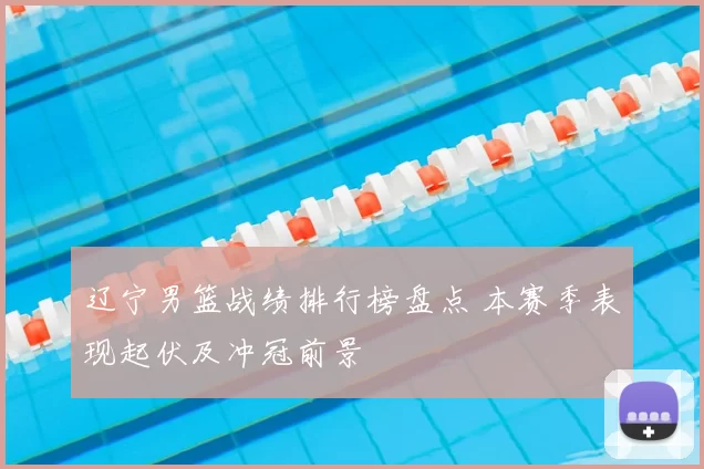 辽宁男篮战绩排行榜盘点 本赛季表现起伏及冲冠前景