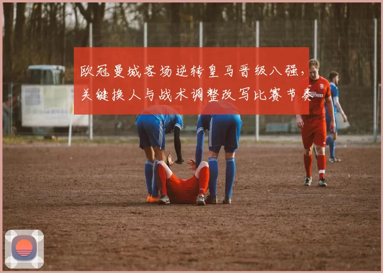 欧冠曼城客场逆转皇马晋级八强，关键换人与战术调整改写比赛节奏
