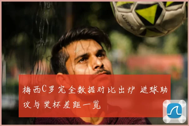 梅西C罗完全数据对比出炉 进球助攻与奖杯差距一览