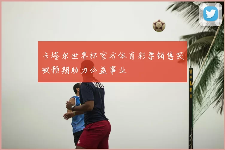 卡塔尔世界杯官方体育彩票销售突破预期助力公益事业