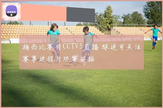 梅西比赛将CCTV5直播 球迷可关注赛事进程与观赛安排