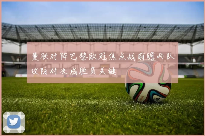 曼联对阵巴黎欧冠焦点战前瞻两队攻防对决成胜负关键