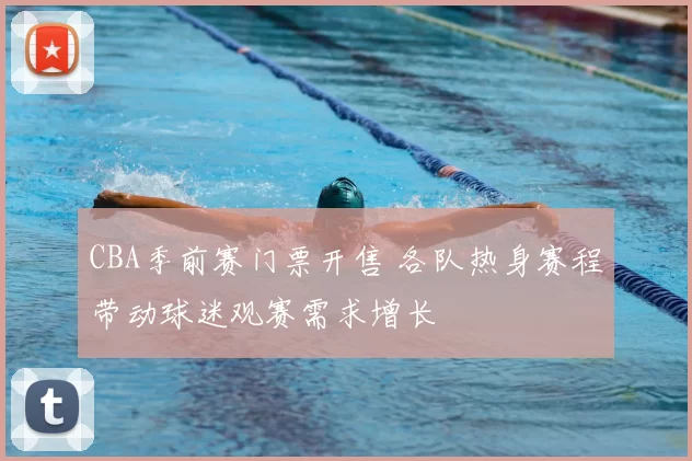 CBA季前赛门票开售 各队热身赛程带动球迷观赛需求增长